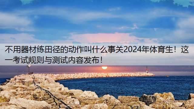 不用器材练田径的动作叫什么事关2024年体育生！这一考试规则与测试内容发布！